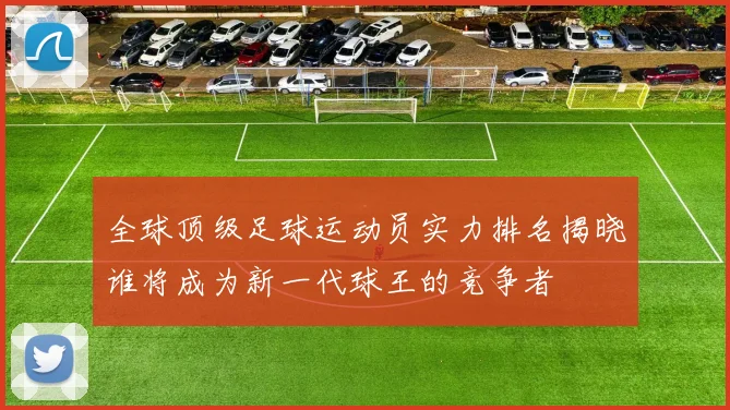 全球顶级足球运动员实力排名揭晓谁将成为新一代球王的竞争者