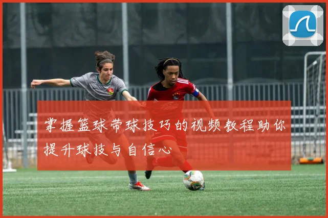 掌握篮球带球技巧的视频教程助你提升球技与自信心