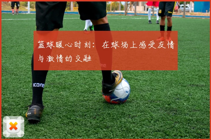 篮球暖心时刻：在球场上感受友情与激情的交融