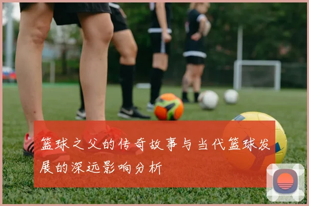 篮球之父的传奇故事与当代篮球发展的深远影响分析