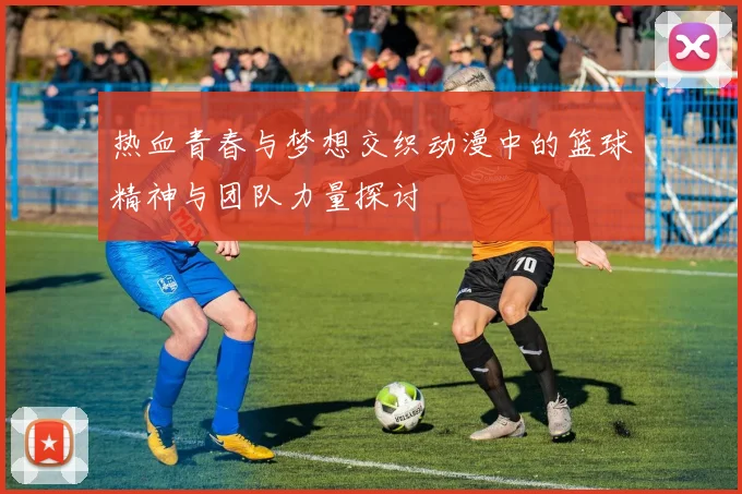 热血青春与梦想交织动漫中的篮球精神与团队力量探讨