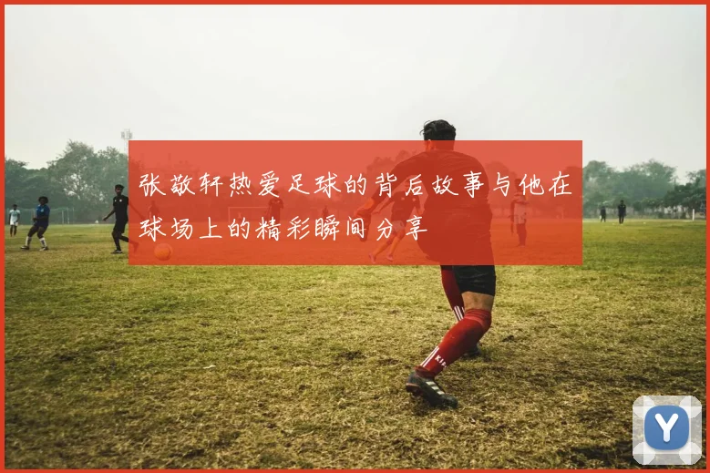 张敬轩热爱足球的背后故事与他在球场上的精彩瞬间分享