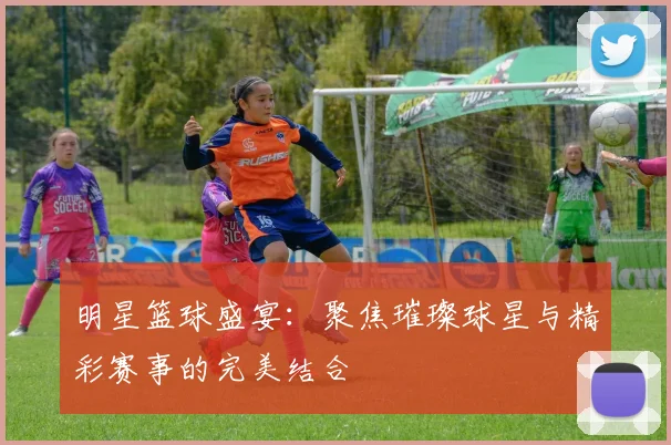 明星篮球盛宴：聚焦璀璨球星与精彩赛事的完美结合