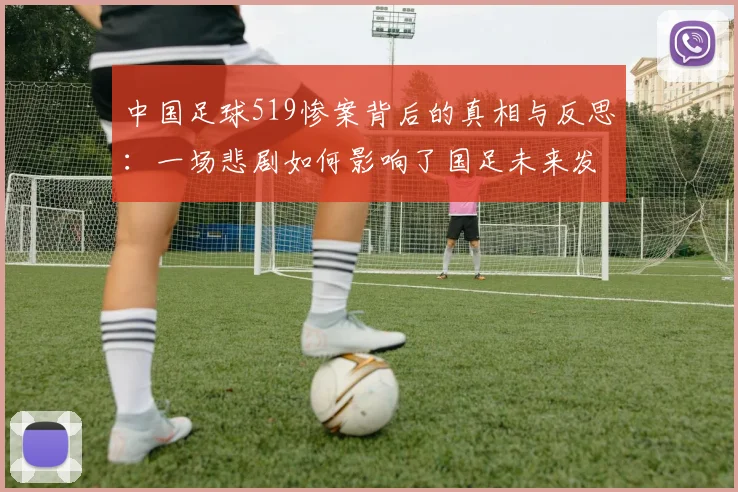 中国足球519惨案背后的真相与反思：一场悲剧如何影响了国足未来发展